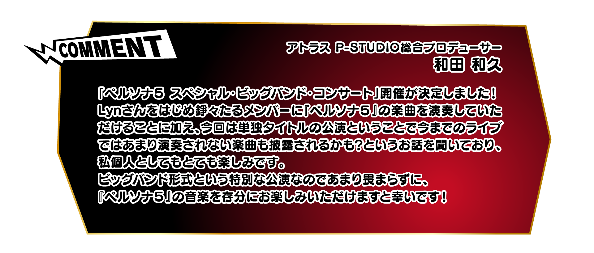 COMMENTアトラス P-STUDIO総合プロデューサー　和田 和久「ペルソナ５ スペシャル・ビッグバンド・コンサート」開催が決定しました！Lynさんをはじめ錚々たるメンバーに『ペルソナ５』の楽曲を演奏していただけることに加え、今回は単独タイトルの公演ということで今までのライブではあまり演奏されない楽曲も披露されるかも？というお話を聞いており、私個人としてもとても楽しみです。ビッグバンド形式という特別な公演なのであまり畏まらずに、『ペルソナ５』の音楽を存分にお楽しみいただけますと幸いです！
